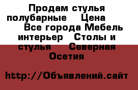 Продам стулья полубарные  › Цена ­ 13 000 - Все города Мебель, интерьер » Столы и стулья   . Северная Осетия